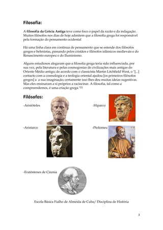 Filosofia:
A filosofia da Grécia Antiga teve como foco o papel da razão e da indagação.
Muitos filósofos nos dias de hoje admitem que a filosofia grega foi responsável
pela formação do pensamento ocidental

Há uma linha clara em contínua de pensamento que se estende dos filósofos
gregos e helenistas, passando pelos cristãos e filósofos islâmicos medievais e do
Renascimento europeu e do Iluminismo.

Alguns estudiosos alegaram que a filosofia grega teria sido influenciada, por
sua vez, pela literatura e pelas cosmogonias de civilizações mais antigas do
Oriente Médio antigo; de acordo com o classicista Martin Litchfield West, o "[...]
contacto com a cosmologia e a teologia oriental ajudou [os primeiros filósofos
gregos] a a sua imaginação; certamente isso lhes deu muitas ideias sugestivas.
Mas eles ensinaram a si próprios a raciocinar. A filosofia, tal como a
compreendemos, é uma criação grega."[2]

Filósofos:
-Aristóteles                                     -Hiparco




-Aristarco                                      -Ptolomeu




-Eratóstenes de Cirenia




       Escola Básica Fialho de Almeida de Cuba/ Disciplina de História


                                                                                  3
 