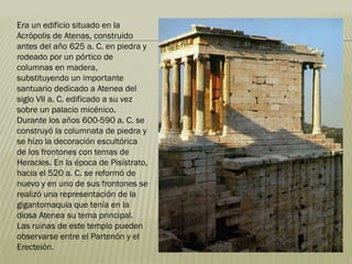 Era un edificio situado en la
Acrópolis de Atenas, construido
antes del año 625 a. C. en piedra y
rodeado por un pórtico de
columnas en madera,
substituyendo un importante
santuario dedicado a Atenea del
siglo VII a. C. edificado a su vez
sobre un palacio micénico.
Durante los años 600-590 a. C. se
construyó la columnata de piedra y
se hizo la decoración escultórica
de los frontones con temas de
Heracles. En la época de Pisístrato,
hacia el 520 a. C. se reformó de
nuevo y en uno de sus frontones se
realizó una representación de la
gigantomaquia que tenía en la
diosa Atenea su tema principal.
Las ruinas de este templo pueden
observarse entre el Partenón y el
Erecteión.
 