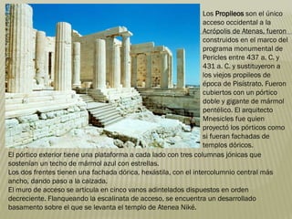 El pórtico exterior tiene una plataforma a cada lado con tres columnas jónicas que
sostenían un techo de mármol azul con estrellas.
Los dos frentes tienen una fachada dórica, hexástila, con el intercolumnio central más
ancho, dando paso a la calzada.
El muro de acceso se articula en cinco vanos adintelados dispuestos en orden
decreciente. Flanqueando la escalinata de acceso, se encuentra un desarrollado
basamento sobre el que se levanta el templo de Atenea Niké.
Los Propileos son el único
acceso occidental a la
Acrópolis de Atenas, fueron
construidos en el marco del
programa monumental de
Pericles entre 437 a. C. y
431 a. C. y sustituyeron a
los viejos propileos de
época de Pisístrato. Fueron
cubiertos con un pórtico
doble y gigante de mármol
pentélico. El arquitecto
Mnesicles fue quien
proyectó los pórticos como
si fueran fachadas de
templos dóricos.
 