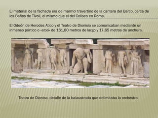 El material de la fachada era de marmol travertino de la cantera del Barco, cerca de
los Baños de Tívoli, el mismo que el del Coliseo en Roma.
El Odeón de Herodes Atico y el Teatro de Dionisio se comunicaban mediante un
inmenso pórtico o «stoá» de 161,80 metros de largo y 17,65 metros de anchura.
Teatro de Dioniso, detalle de la balaustrada que delimitaba la orchestra
 