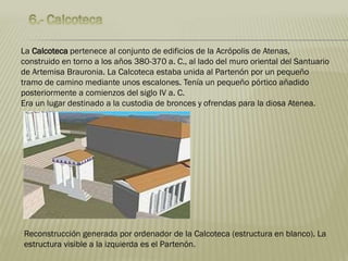 La Calcoteca pertenece al conjunto de edificios de la Acrópolis de Atenas,
construido en torno a los años 380-370 a. C., al lado del muro oriental del Santuario
de Artemisa Brauronia. La Calcoteca estaba unida al Partenón por un pequeño
tramo de camino mediante unos escalones. Tenía un pequeño pórtico añadido
posteriormente a comienzos del siglo IV a. C.
Era un lugar destinado a la custodia de bronces y ofrendas para la diosa Atenea.
Reconstrucción generada por ordenador de la Calcoteca (estructura en blanco). La
estructura visible a la izquierda es el Partenón.
 