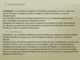 El Pandrosio era un santuario erigido en la Acrópolis de Atenas en honor a Pándroso,
hija de Cécrope I. Ocupaba el espacio contiguo al este del Erecteión y al sur de
Hecatompedón.
Fue mandado construir por Pericles hacia el año 421 a. C. Estaba formado por una
patio rectangular parcialmente rodeado de muros.
Albergaba una estatua de Zeus Herceo (protector de la tierra) y el mítico olivo ofrecido
por Atenea a la ciudad de Atenas después de su victoria sobre Poseidón por el control
del Ática. En 1917 se plantó el árbol actual
El Arreforión era un edificio identificado en el año 1920 por el arquitecto alemán Wilhelm
Dörpfeld situado en la parte norte de la Acrópolis de Atenas, junto a la muralla de
Pericles.
El edificio tenía una planta cuadrada de doce metros de lado y consistía de una sala única
de 8,50 x 4,50 m, y con un pórtico de 4 m de longitud, patio con una salida posterior
mediante una escalera que conectaba con el templo de Afrodita, en la parte baja de la
roca de la acrópolis después de unos pasos subterráneos. En el centro de su lado largo
había un acceso por el que se entraba a una stoa de 4 m de ancho. Su construcción está
datada en el año 470 a. C.
 