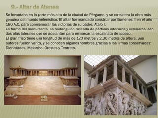 Se levantaba en la parte más alta de la ciudad de Pérgamo, y se considera la obra más
genuina del mundo helenístico. El altar fue mandado construir por Eumenes II en el año
180 A.C. para conmemorar las victorias de su padre, Atalo I.
La forma del monumento es rectangular, rodeada de pórticos interiores y exteriores, con
dos alas laterales que se adelantan para enmarcar la escalinata de acceso.
El gran friso tiene una longitud de más de 120 metros y 2.30 metros de altura. Sus
autores fueron varios, y se conocen algunos nombres gracias a las firmas conservadas:
Dionisíades, Melanipo, Orestes y Teorreto.
 