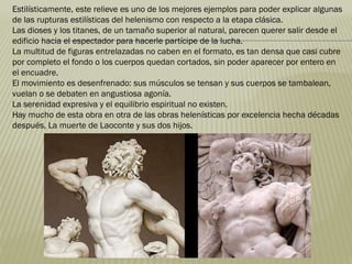 Estilísticamente, este relieve es uno de los mejores ejemplos para poder explicar algunas
de las rupturas estilísticas del helenismo con respecto a la etapa clásica.
Las dioses y los titanes, de un tamaño superior al natural, parecen querer salir desde el
edificio hacia el espectador para hacerle partícipe de la lucha.
La multitud de figuras entrelazadas no caben en el formato, es tan densa que casi cubre
por completo el fondo o los cuerpos quedan cortados, sin poder aparecer por entero en
el encuadre.
El movimiento es desenfrenado: sus músculos se tensan y sus cuerpos se tambalean,
vuelan o se debaten en angustiosa agonía.
La serenidad expresiva y el equilibrio espiritual no existen.
Hay mucho de esta obra en otra de las obras helenísticas por excelencia hecha décadas
después, La muerte de Laoconte y sus dos hijos.
 