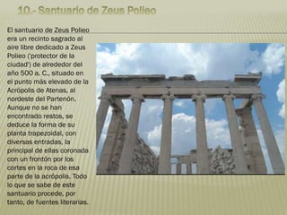 El santuario de Zeus Polieo
era un recinto sagrado al
aire libre dedicado a Zeus
Polieo ('protector de la
ciudad') de alrededor del
año 500 a. C., situado en
el punto más elevado de la
Acrópolis de Atenas, al
nordeste del Partenón.
Aunque no se han
encontrado restos, se
deduce la forma de su
planta trapezoidal, con
diversas entradas, la
principal de ellas coronada
con un frontón por los
cortes en la roca de esa
parte de la acrópolis. Todo
lo que se sabe de este
santuario procede, por
tanto, de fuentes literarias.
 