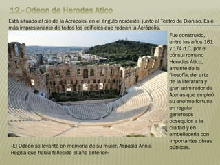 Está situado al pie de la Acrópolis, en el ángulo nordeste, junto al Teatro de Dioniso. Es el
más impresionante de todos los edificios que rodean la Acrópolis.
Fue construido,
entre los años 161
y 174 d.C. por el
cónsul romano
Herodes Ático,
amante de la
filosofía, del arte
de la literatura y
gran admirador de
Atenas que empleó
su enorme fortuna
en regalar
generosos
obsequios a la
ciudad y en
embellecerla con
importantes obras
públicas.«El Odeón se levantó en memoria de su mujer, Aspasia Annia
Regilla que había fallecido el año anterior»
 