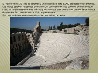 El «koilon» tenía 32 filas de asientos y una capacidad para 5.000 espectadores sentados.
Los muros estaban revestidos de mármol, el pavimento estaba cubierto de mosaicos, el
suelo de la «orchestra» era de mármol y los asientos eran de mármol blanco. Estos lujosos
detalles hacían que fuera un edificio impresionante.
Pero lo más llamativo era su techumbre de madera de cedro.
 