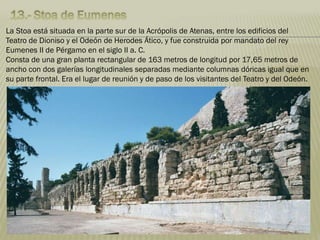 La Stoa está situada en la parte sur de la Acrópolis de Atenas, entre los edificios del
Teatro de Dioniso y el Odeón de Herodes Ático, y fue construida por mandato del rey
Eumenes II de Pérgamo en el siglo II a. C.
Consta de una gran planta rectangular de 163 metros de longitud por 17,65 metros de
ancho con dos galerías longitudinales separadas mediante columnas dóricas igual que en
su parte frontal. Era el lugar de reunión y de paso de los visitantes del Teatro y del Odeón.
 