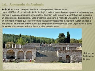 Asclepeion era un «templo curativo», consagrado al dios Asclepio.
Hacia el 300 a. C., el culto de Asclepio llegó a más popular. Los peregrinos acudían en gran
número a los asclepeia para ser curados. Dormían toda la noche y contaban sus sueños a
un sacerdote al día siguiente. Éste prescribía una cura, a menudo una visita a los baños o a
un gimnasio. Puesto que las serpientes estaban consagradas a Asclepio, fueron usadas a
menudo en los rituales de curación. Las serpientes no venenosas eran dejadas en el suelo
de los dormitorios donde los enfermos y heridos dormían.
«Ruinas del
Asclepeion
de Cos»
 