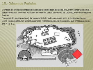 El Odeón de Pericles u Odeón de Atenas fue un odeón de unos 4.000 m² construido en la
parte sureste al pie de la Acrópolis en Atenas, cerca del teatro de Dioniso, bajo mandato de
Pericles.
Constaba de planta rectangular con doble hilera de columnas para la sustentación del
techo y un propileo. Se utilizaba para las representaciones musicales, que empezaron en el
año 446 a. C.
 