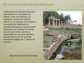 El Santuario de Artemisa Brauronia
está situado en la Acrópolis de
Atenas, entre los Propileos y la
Calcoteca. Construido hacia el
430 a. C., se cree que tomó parte en
su proyecto de edificación el
arquitecto Mnesicles cuando estaba
realizando los Propileos. El edificio
del santuario tenía una forma
trapezoidal con dos alas laterales y
dos pórticos o stoa de unos 38
metros de longitud por 7 metros de
anchura
«Stoa del santuario de Artemisa»
 