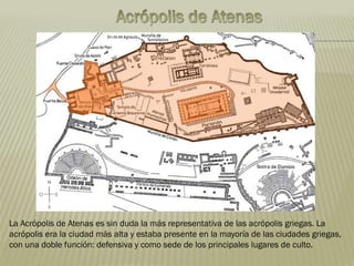 La Acrópolis de Atenas es sin duda la más representativa de las acrópolis griegas. La
acrópolis era la ciudad más alta y estaba presente en la mayoría de las ciudades griegas,
con una doble función: defensiva y como sede de los principales lugares de culto.
 