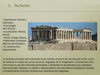 La fachada principal está orientada hacia oriente, el punto por donde sale el Sol, como
es habitual en todas las construcciones religiosas de la antigüedad. Constaba de ocho
columnas en sus dos fachadas principales y diecisiete en los laterales que rodeaban
todo el templo, dejando un pasillo o deambulatorio que permitía a la población bordear
completamente el templo durante sus celebraciones religiosas.
•Arquitectos: Ictinios y
Calícrates.
•Cronología:
447-432 aC
•Localización: Atenas,
Grecia.
•Estilo: Griego Clásico.
•Materiales utilizados:
Mármol del Pentélico.
•S. constructivo:
Arquitrabado
 