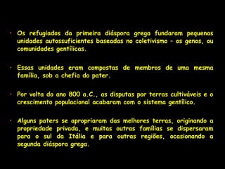 • Os refugiados da primeira diáspora grega fundaram pequenas
unidades autossuficientes baseadas no coletivismo – os genos, ou
comunidades gentílicas.
• Essas unidades eram compostas de membros de uma mesma
família, sob a chefia do pater.
• Por volta do ano 800 a.C., as disputas por terras cultiváveis e o
crescimento populacional acabaram com o sistema gentílico.
• Alguns paters se apropriaram das melhores terras, originando a
propriedade privada, e muitas outras famílias se dispersaram
para o sul da Itália e para outras regiões, ocasionando a
segunda diáspora grega.
 