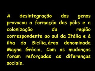 A desintegração dos genos
provocou a formação das pólis e a
colonização da região
correspondente ao sul da Itália e à
ilha da Sicília,área denominada
Magna Grécia. Com as mudanças
foram reforçadas as diferenças
sociais.
 