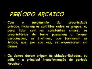 PERÍODO ARCAICOPERÍODO ARCAICO
• Com o surgimento da propriedade
privada,iniciaram os conflitos entre os grupos, e,
para lidar com as constantes crises, os
proprietários de terra passaram a formar
associações, as fratrias, que formaram as
tribos, que, por sua vez, se organizaram em
demos.
• Os demos deram origem às cidades-Estados, ou
pólis – a principal transformação do período
Arcaico .
 