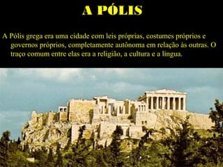 A PÓLISA PÓLIS
A Pólis grega era uma cidade com leis próprias, costumes próprios e
governos próprios, completamente autônoma em relação às outras. O
traço comum entre elas era a religião, a cultura e a língua.
 