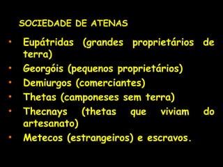 • Eupátridas (grandes proprietários de
terra)
• Georgóis (pequenos proprietários)
• Demiurgos (comerciantes)
• Thetas (camponeses sem terra)
• Thecnays (thetas que viviam do
artesanato)
• Metecos (estrangeiros) e escravos.
SOCIEDADE DE ATENASSOCIEDADE DE ATENAS
 