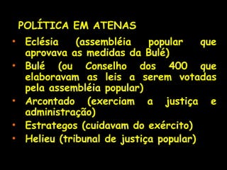 • Eclésia (assembléia popular que
aprovava as medidas da Bulé)
• Bulé (ou Conselho dos 400 que
elaboravam as leis a serem votadas
pela assembléia popular)
• Arcontado (exerciam a justiça e
administração)
• Estrategos (cuidavam do exército)
• Helieu (tribunal de justiça popular)
POLÍTICA EM ATENASPOLÍTICA EM ATENAS
 