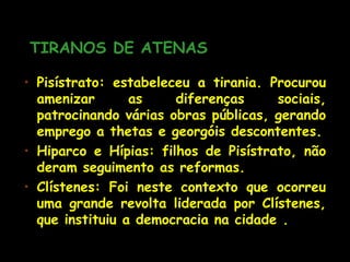 TIRANOS DE ATENASTIRANOS DE ATENAS
• Pisístrato: estabeleceu a tirania. Procurou
amenizar as diferenças sociais,
patrocinando várias obras públicas, gerando
emprego a thetas e georgóis descontentes.
• Hiparco e Hípias: filhos de Pisístrato, não
deram seguimento as reformas.
• Clístenes: Foi neste contexto que ocorreu
uma grande revolta liderada por Clístenes,
que instituiu a democracia na cidade .
 
