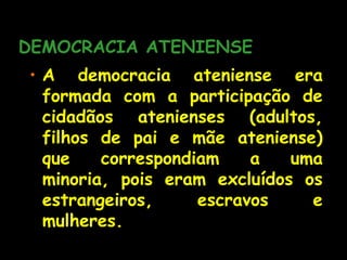 DEMOCRACIA ATENIENSE
• A democracia ateniense era
formada com a participação de
cidadãos atenienses (adultos,
filhos de pai e mãe ateniense)
que correspondiam a uma
minoria, pois eram excluídos os
estrangeiros, escravos e
mulheres.
 