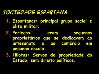 SOCIEDADE ESPARTANASOCIEDADE ESPARTANA
1. Espartanos: principal grupo social e
elite militar.
2. Periecos: eram pequenos
proprietários que se dedicavam ao
artesanato e ao comércio em
pequena escala.
3. Hilotas: Servos de propriedade do
Estado, sem direito políticos.
 