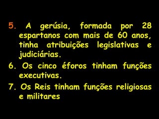 5. A gerúsia, formada por 28
espartanos com mais de 60 anos,
tinha atribuições legislativas e
judiciárias.
6. Os cinco éforos tinham funções
executivas.
7. Os Reis tinham funções religiosas
e militares
 