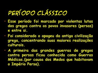 PERÍODO CLÁSSICO
• Esse período foi marcado por violentas lutas
dos gregos contra os povos invasores (persas)
e entre si.
• Foi considerado o apogeu da antiga civilização
grega, concentrando suas maiores realizações
culturais.
• A primeira das grandes guerras de gregos
contra persas ficou conhecida como Guerras
Médicas.(por causa dos Medos que habitavam
o Império Persa).
 