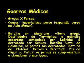 Guerras Médicas
• Gregos X Persas.
• Causas: imperialismo persa (expansão persa
na Ásia Menor).
• Batalha em Maratona: vitória grega.
Desfiladeiro de Termópilas: o exército
espartano comandado por Leônidas é
derrotado por Xerxes. Batalha Naval de
Salamina: os persas são derrotados. Batalha
de Platéia: Xerxes é derrotado. Paz de
Címon ou Calias: os persas se comprometiam
a abandonar o mar Egeu.
 