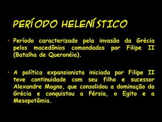 PERÍODO HELENÍSTICOPERÍODO HELENÍSTICO
• Período caracterizado pela invasão da Grécia
pelos macedônios comandados por Filipe II
(Batalha de Queronéia).
• A política expansionista iniciada por Filipe II
teve continuidade com seu filho e sucessor
Alexandre Magno, que consolidou a dominação da
Grécia e conquistou a Pérsia, o Egito e a
Mesopotâmia.
 