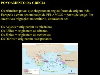 POVOAMENTO DA GRÉCIA
Os primeiros povos que chegaram na região foram de origem Indo-
Européia e eram denominados de PELASGOS = povos de longe. Em
sucessivas migrações no território, destacaram-se:
Os Aqueus = originaram os micênicos
Os Eólios = originaram os tebanos.
Os Jônios = originaram os atenienses.
Os Dórios = originaram os espartanos.
 