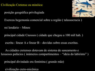 Civilização Cretense ou minóica:
 posição geográfica privilegiada
 Exerceu hegemonia comercial sobre a região ( talassocracia )
 rei lendário – Minos
 principal cidade Cnossos ( cidade que chegou a 100 mil hab. )
 escrita : linear A e linear B – duvidas sobre essas escritas.
 As cidades cretenses dotavam de sistema de saneamento e
luxuosos palácios ( inúmeros compartimentos – “ideia do labirinto” )
 principal divindade era feminina ( grande mãe)
 civilização creto-micênica
 
