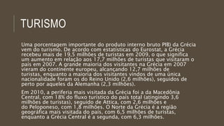 TURISMO
Uma porcentagem importante do produto interno bruto PIB) da Grécia
vem do turismo. De acordo com estatísticas do Eurostat, a Grécia
recebeu mais de 19,5 milhões de turistas em 2009, o que significa
um aumento em relação aos 17,7 milhões de turistas que visitaram o
país em 2007. A grande maioria dos visitantes na Grécia em 2007
vieram do continente europeu, alcançando 12,7 milhões de
turistas, enquanto a maioria dos visitantes vindos de uma única
nacionalidade foram os do Reino Unido (2,6 milhões), seguidos de
perto por aqueles da Alemanha (2,3 milhões).
Em 2010, a periferia mais visitada da Grécia foi a da Macedônia
Central, com 18% do fluxo turístico do país total (atingindo 3,6
milhões de turistas), seguido de Attica, com 2,6 milhões e
do Peloponeso, com 1,8 milhões. O Norte da Grécia é a região
geográfica mais visitada do país, com 6,5 milhões de turistas,
enquanto a Grécia Central é a segunda, com 6,3 milhões.
 