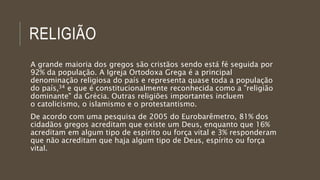 RELIGIÃO
A grande maioria dos gregos são cristãos sendo está fé seguida por
92% da população. A Igreja Ortodoxa Grega é a principal
denominação religiosa do país e representa quase toda a população
do país,34 e que é constitucionalmente reconhecida como a "religião
dominante" da Grécia. Outras religiões importantes incluem
o catolicismo, o islamismo e o protestantismo.
De acordo com uma pesquisa de 2005 do Eurobarêmetro, 81% dos
cidadãos gregos acreditam que existe um Deus, enquanto que 16%
acreditam em algum tipo de espírito ou força vital e 3% responderam
que não acreditam que haja algum tipo de Deus, espírito ou força
vital.
 