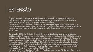EXTENSÃO
O país consiste de um território continental na extremidade sul
dos Bálcãs, da península do Peloponeso, separada do continente
pelo canal de Corinto, e de numerosas ilhas,
incluindo Creta, Rodes, Eubeia e os arquipélagos do Dodecaneso e
das Cíclades no mar Egeu, e das Ilhas Jónicas no mar Jónico. A Grécia
tem mais de 14880 km de costas e uma fronteira terrestre de
1160 km.
Cerca de 80% da Grécia é território montanhoso ou, pelo menos,
acidentado. A maior parte do país é seco e rochoso. Só 28% da terra é
arável. A Grécia Ocidental contém lagos e zonas húmidas. O Pindo, a
cadeia montanhosa central, tem uma altitude média de 2650 m. O
lendário monte Olimpo (Macedônia) é o ponto mais alto da Grécia,
atingindo 2917 m de altitude. O país consiste de uma grande parte
continental, o Peloponeso, península conectada ao continente pelo
istmo de Corinto; e ao redor 3000 ilhas,
incluindo Creta, Rodes, Corfu, o Dodecaneso e as Cíclades. Tem uma
 