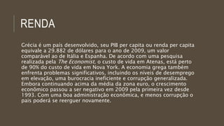 RENDA
Grécia é um país desenvolvido, seu PIB per capita ou renda per capita
equivale a 29.882 de dólares para o ano de 2009, um valor
comparável ao de Itália e Espanha. De acordo com uma pesquisa
realizada pela The Economist, o custo de vida em Atenas, está perto
de 90% do custo de vida em Nova York. A economia grega também
enfrenta problemas significativos, incluindo os níveis de desemprego
em elevação, uma burocracia ineficiente e corrupção generalizada.
Embora continuando acima da média da zona euro, o crescimento
econômico passou a ser negativo em 2009 pela primeira vez desde
1993. Com uma boa administração econômica, e menos corrupção o
pais poderá se reerguer novamente.
 