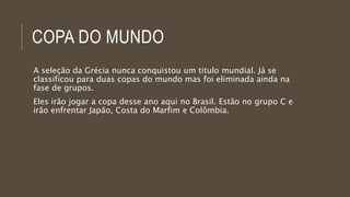 COPA DO MUNDO
A seleção da Grécia nunca conquistou um titulo mundial. Já se
classificou para duas copas do mundo mas foi eliminada ainda na
fase de grupos.
Eles irão jogar a copa desse ano aqui no Brasil. Estão no grupo C e
irão enfrentar Japão, Costa do Marfim e Colômbia.
 