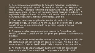 4. De acordo com o Ministério de Relações Exteriores da Grécia, a
oliveira mais antiga do mundo fica em Pano Vouves, em Kolymari, na
Ilha de Creta. A espécie tem uma expectativa de vida de 300 a 600
anos, mas estima-se que esse exemplar tenha cerca de 5 mil anos. A
região de Kolymari é uma das mais tradicionais produtoras de azeite
na Grécia, chegando a fabricar 30 toneladas por dia.
5. O espeto de carnes empilhadas, conhecido no Brasil como
churrasco grego, se chama gyro em seu país de origem. Ele é servido
no pão sírio e vem acompanhado de pepino, iogurte e outros
complementos.
6. Os romanos chamavam os antigos gregos de "comedores de
cevada", porque o cereal era um dos principais pilares da alimentação
do povo.
7. Uma das carnes consideradas nobres na antiga Grécia era a do cão.
Ela costumava ser consumida em ocasiões festivas. No dia-a-dia,
dava-se preferência ao javali, veado, lebre, raposa e porco-espinho.
8. As mulheres de Esparta davam banho de vinho em seus filhos
recém-nascidos. Era a maneira de comprovar a saúde do bebê.
 