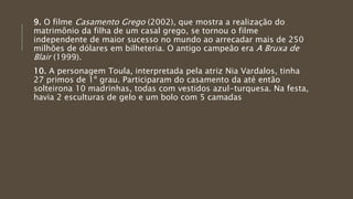 9. O filme Casamento Grego (2002), que mostra a realização do
matrimônio da filha de um casal grego, se tornou o filme
independente de maior sucesso no mundo ao arrecadar mais de 250
milhões de dólares em bilheteria. O antigo campeão era A Bruxa de
Blair (1999).
10. A personagem Toula, interpretada pela atriz Nia Vardalos, tinha
27 primos de 1º grau. Participaram do casamento da até então
solteirona 10 madrinhas, todas com vestidos azul-turquesa. Na festa,
havia 2 esculturas de gelo e um bolo com 5 camadas
 