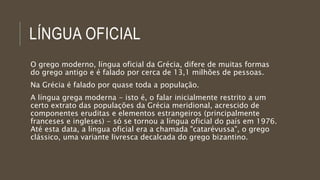 LÍNGUA OFICIAL
O grego moderno, língua oficial da Grécia, difere de muitas formas
do grego antigo e é falado por cerca de 13,1 milhões de pessoas.
Na Grécia é falado por quase toda a população.
A língua grega moderna - isto é, o falar inicialmente restrito a um
certo extrato das populações da Grécia meridional, acrescido de
componentes eruditas e elementos estrangeiros (principalmente
franceses e ingleses) - só se tornou a língua oficial do país em 1976.
Até esta data, a língua oficial era a chamada "catarévussa", o grego
clássico, uma variante livresca decalcada do grego bizantino.
 