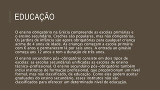 EDUCAÇÃO
O ensino obrigatório na Grécia compreende as escolas primárias e
o ensino secundário. Creches são populares, mas não obrigatórias.
Os jardins de infância são agora obrigatórias para qualquer criança
acima de 4 anos de idade. As crianças começam a escola primária
com 6 anos e permanecem lá por seis anos. A entrada ao ginásio
começa aos 12 anos e tem a duração de três anos.
O ensino secundário pós-obrigatório consiste em dois tipos de
escolas: as escolas secundárias unificadas as escolas de ensino
técnico-profissional. O ensino secundário pós-obrigatório também
inclui institutos de formação profissional, que proporcionam um nível
formal, mas não classificado, de educação. Como eles podem aceitar
graduados do ensino secundário, esses institutos não são
classificados para oferecer um determinado nível de educação.
 