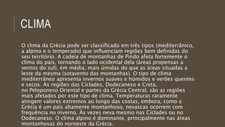 CLIMA
O clima da Grécia pode ser classificado em três tipos (mediterrânico,
a alpino e o temperado) que influenciam regiões bem definidas do
seu território. A cadeia de montanhas de Pindo afeta fortemente o
clima do país, tornando o lado ocidental dela (áreas propensas a
ventos do sul), em média, mais úmidas do que as áreas situadas a
leste da mesma (sotavento das montanhas). O tipo de clima
mediterrâneo apresenta invernos suaves e húmidos e verões quentes
e secos. As regiões das Cíclades, Dodecaneso e Creta,
no Peloponeso Oriental e partes da Grécia Central, são as regiões
mais afetados por este tipo de clima. Temperaturas raramente
atingem valores extremos ao longo das costas, embora, como a
Grécia é um país altamente montanhoso, nevascas ocorrem com
frequência no inverno. Às vezes neva mesmo nas Cíclades ou no
Dodecaneso. O clima alpino é dominante, principalmente nas áreas
montanhosas do noroeste da Grécia.
 