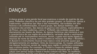 DANÇAS
A dança grega é uma paixão local que expressa o estado de espírito de seu
povo. Podemos classifica-las em dois grandes grupos: as foclóricas, típicas e
tradicionais, originárias das ilhas e das montanhas, são exibidas em dias
festivos e de comemorações. O outro grupo, das danças boêmias, são
originárias das prisões, das épocas de guerra e dos portos, especialmente o
de Pireus; as mais modernas, como o Tsiftetéli, são exibidas quase que
diariamente nas boates de Atenas. As danças foclóricas são inúmeras e tem
a característica de sua região de procedência, variando desde a vestimenta
utilizada até os instrumentos musicais. Assim, a gaita está muito ligada às
músicas do norte da Grécia, como o violino às músicas das ilhas ( Nisiótika ).
O Buzuki é o instrumento musical mais típico e está presente quase que
obrigatoriamente em qualquer ritmo da música grega. As roupas utilizadas
nas danças foclóricas variam de região para região e conforme a conotação
que a música tenha. Por exemplo, o Tsoliá é a roupa do soldado grego
utilizada nas danças que representam a bravura enquanto que o Vraka,
calças com pernas largas e botas é muito comum nas ilhas. As mulheres
 