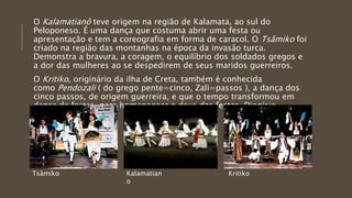 O Kalamatianô teve origem na região de Kalamata, ao sul do
Peloponeso. É uma dança que costuma abrir uma festa ou
apresentação e tem a coreografia em forma de caracol. O Tsâmiko foi
criado na região das montanhas na época da invasão turca.
Demonstra a bravura, a coragem, o equilíbrio dos soldados gregos e
a dor das mulheres ao se despedirem de seus maridos guerreiros.
O Kritiko, originário da ilha de Creta, também é conhecida
como Pendozali ( do grego pente=cinco, Zali=passos ), a dança dos
cinco passos, de origem guerreira, e que o tempo transformou em
dança de festas, para homenagear o deus das festas, Dionísio.
Tsâmiko Kalamatian
o
Kritiko
 