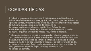 COMIDAS TÍPICAS
A culinária grega contemporânea é tipicamente mediterrânea, e
utiliza extensivamente o azeite, grãos, pão, vinho, peixes e diversos
tipos de carnes, incluindo aves e coelho. Entre os ingredientes típicos
da culinária grega estão a carne de cordeiro ou
de porco, azeitonas kalamata, queijo feta, folhas de uva,
abobrinha e iogurte. Entre as sobremesas predominam o mel e
as nozes, algumas utilizando massa filo, como a baclavá.
O elemento mais característico e antigo da culinária grega é o azeite.
Um condimento popular é azeite fervido em lume muito brando com
a casca, ou mesmo fatias de limão; a “infusão” é deixada a curtir
durante a noite e no dia seguinte é coado e, se estiver muito ácido,
acrescenta-se azeite. Este condimento pode usar-se com fatias de
pão, grelhados, sopa de feijão ou de grão-de-bico, e
na salada de tomate.
 