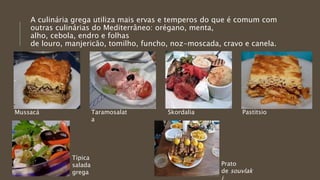 A culinária grega utiliza mais ervas e temperos do que é comum com
outras culinárias do Mediterrâneo: orégano, menta,
alho, cebola, endro e folhas
de louro, manjericão, tomilho, funcho, noz-moscada, cravo e canela.
Mussacá Taramosalat
a
Skordalia Pastitsio
Típica
salada
grega
Prato
de souvlak
 