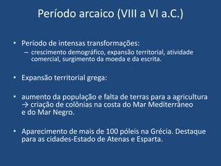 Período arcaico (VIII a VI a.C.)
• Período de intensas transformações:
– crescimento demográfico, expansão territorial, atividade
comercial, surgimento da moeda e da escrita.
• Expansão territorial grega:
• aumento da população e falta de terras para a agricultura
→ criação de colônias na costa do Mar Mediterrâneo
e do Mar Negro.
• Aparecimento de mais de 100 póleis na Grécia. Destaque
para as cidades-Estado de Atenas e Esparta.
 
