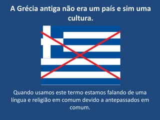 A Grécia antiga não era um país e sim uma
cultura.
Quando usamos este termo estamos falando de uma
língua e religião em comum devido a antepassados em
comum.
 