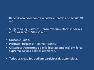 • Rebelião do povo contra o poder eupátrida no século VII
a.C.
• Surgem os legisladores – promoveram reformas sociais
entre os séculos VII e VI a.C.:
• Drácon e Sólon.
• Psístrato, Híspias e Hiparco (tiranos).
• Clístenes: transformou a ekklésia (assembleia) em força
suprema da vida política ateniense.
• Todos os cidadãos podiam participar da assembleia.
 