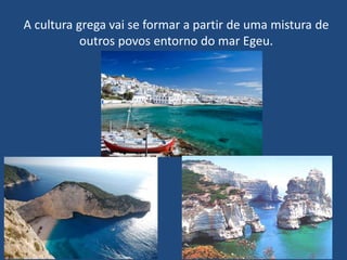 A cultura grega vai se formar a partir de uma mistura de
outros povos entorno do mar Egeu.
 